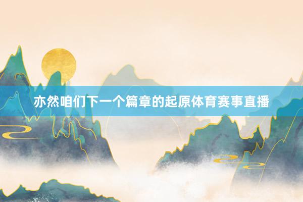 亦然咱们下一个篇章的起原体育赛事直播