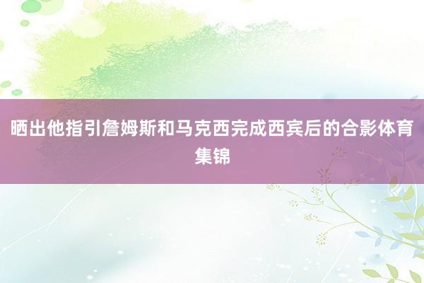 晒出他指引詹姆斯和马克西完成西宾后的合影体育集锦