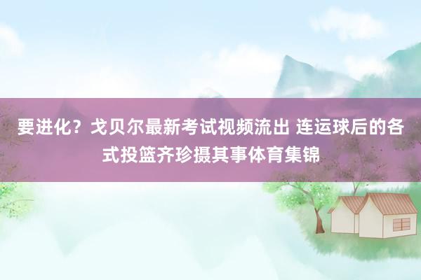 要进化？戈贝尔最新考试视频流出 连运球后的各式投篮齐珍摄其事体育集锦