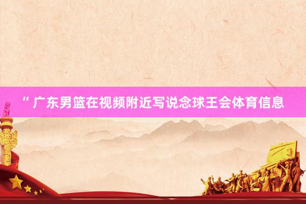 ”广东男篮在视频附近写说念球王会体育信息