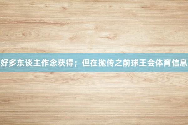 好多东谈主作念获得；但在抛传之前球王会体育信息