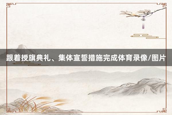 跟着授旗典礼、集体宣誓措施完成体育录像/图片