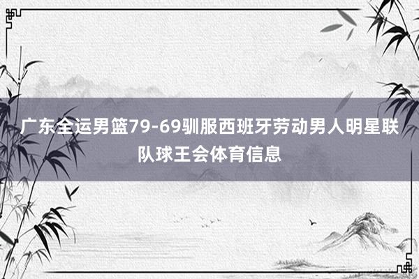 广东全运男篮79-69驯服西班牙劳动男人明星联队球王会体育信息