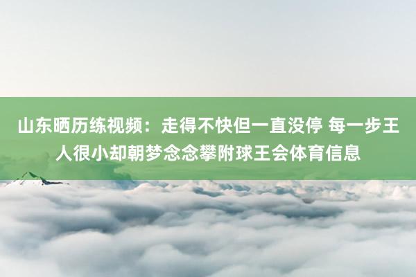 山东晒历练视频：走得不快但一直没停 每一步王人很小却朝梦念念攀附球王会体育信息
