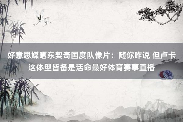 好意思媒晒东契奇国度队像片：随你咋说 但卢卡这体型皆备是活命最好体育赛事直播