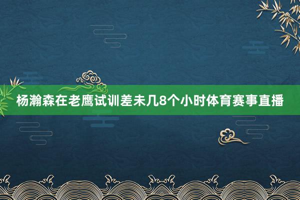 杨瀚森在老鹰试训差未几8个小时体育赛事直播