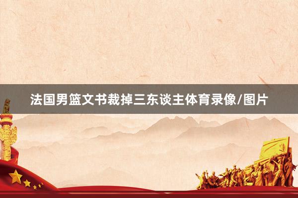 法国男篮文书裁掉三东谈主体育录像/图片