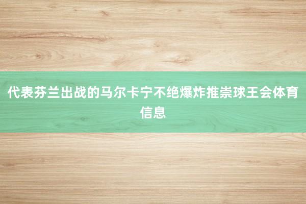 代表芬兰出战的马尔卡宁不绝爆炸推崇球王会体育信息