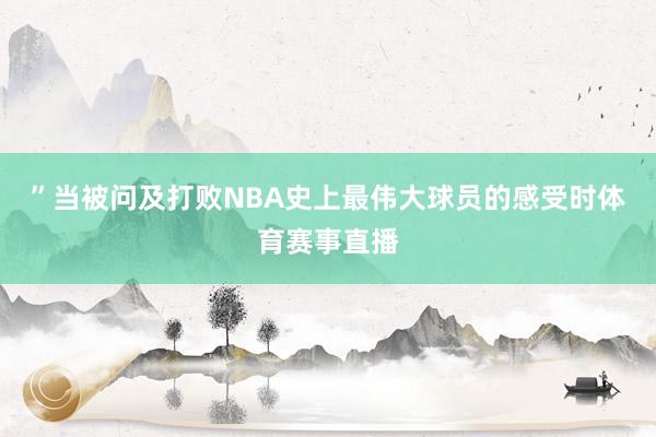 ”当被问及打败NBA史上最伟大球员的感受时体育赛事直播