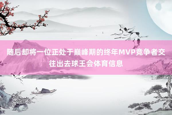 随后却将一位正处于巅峰期的终年MVP竞争者交往出去球王会体育信息