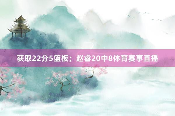 获取22分5篮板；赵睿20中8体育赛事直播