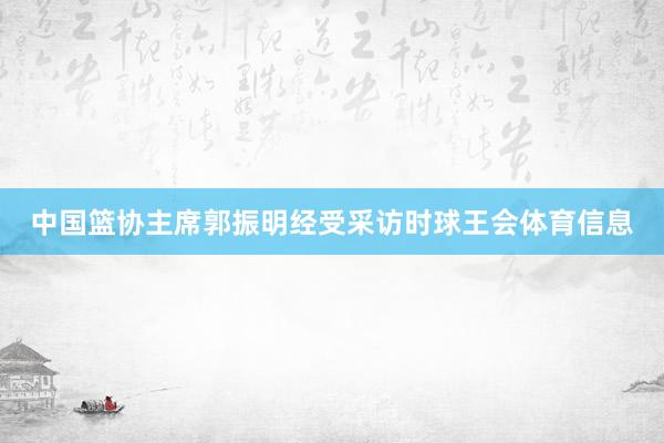 中国篮协主席郭振明经受采访时球王会体育信息