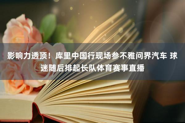 影响力透顶！库里中国行现场参不雅问界汽车 球迷随后排起长队体育赛事直播