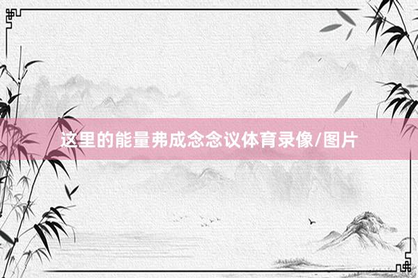 这里的能量弗成念念议体育录像/图片