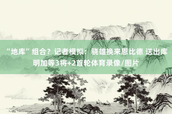 “地库”组合？记者模拟：骁雄换来恩比德 送出库明加等3将+2首轮体育录像/图片