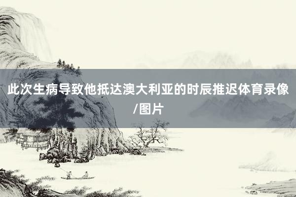 此次生病导致他抵达澳大利亚的时辰推迟体育录像/图片