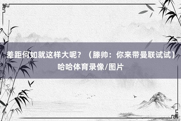差距何如就这样大呢？（滕帅：你来带曼联试试）哈哈体育录像/图片