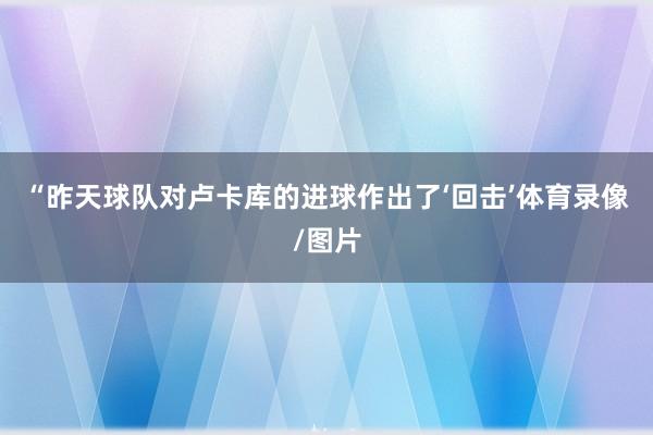 “昨天球队对卢卡库的进球作出了‘回击’体育录像/图片