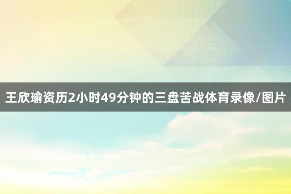 王欣瑜资历2小时49分钟的三盘苦战体育录像/图片