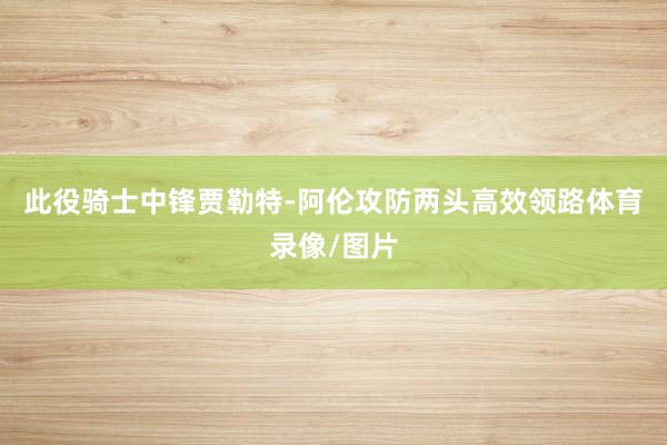 此役骑士中锋贾勒特-阿伦攻防两头高效领路体育录像/图片