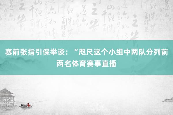 赛前张指引保举谈：“咫尺这个小组中两队分列前两名体育赛事直播