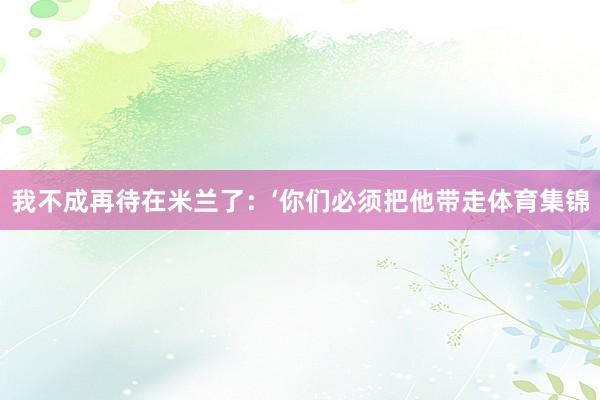 我不成再待在米兰了：‘你们必须把他带走体育集锦