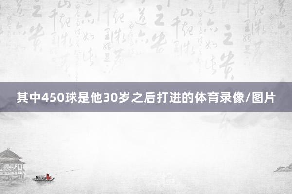 其中450球是他30岁之后打进的体育录像/图片