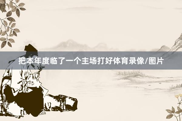 把本年度临了一个主场打好体育录像/图片