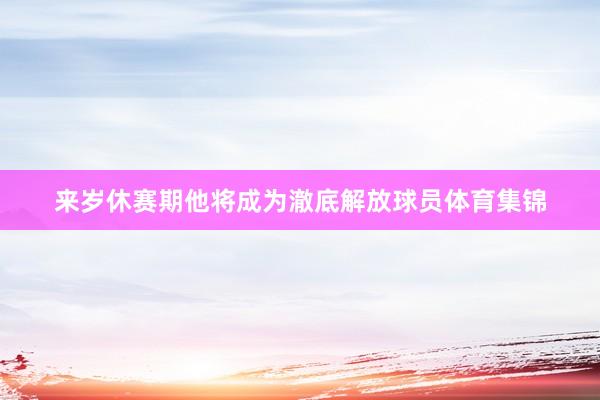 来岁休赛期他将成为澈底解放球员体育集锦